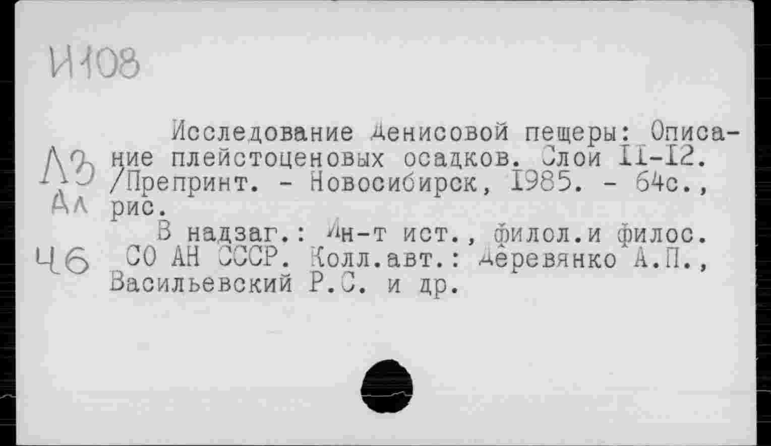 ﻿И108
Исследование Денисовой пещеры: Описа-Мние плейстоценовых осадков. Злой ІІ-І2. /Препринт. - Новосибирск, 1985. - 64с., Ал рис.
В надзаг.: Дн-т ист., филсл.и филос. СО АН СССР. Колл.авт.: ^ёревянко"А.П., Васильевский Р.З. и др.